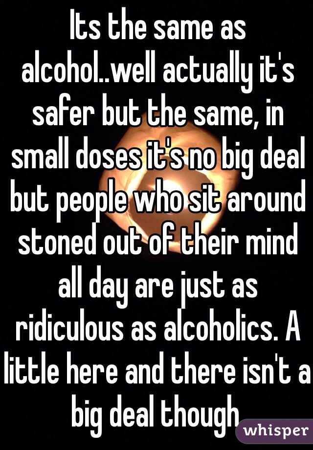 Its the same as alcohol..well actually it's safer but the same, in small doses it's no big deal but people who sit around stoned out of their mind all day are just as ridiculous as alcoholics. A little here and there isn't a big deal though. 