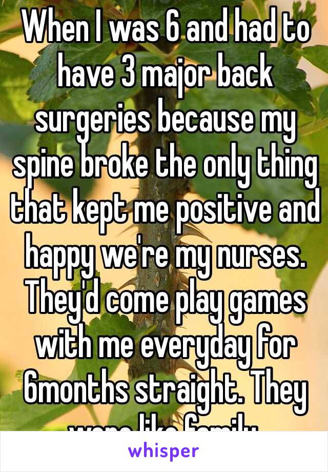 When I was 6 and had to have 3 major back surgeries because my spine broke the only thing that kept me positive and happy we're my nurses. They'd come play games with me everyday for 6months straight. They were like family. 