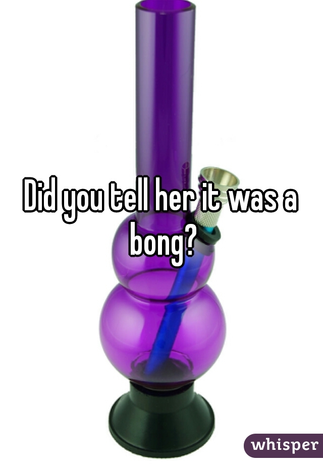 Did you tell her it was a bong?