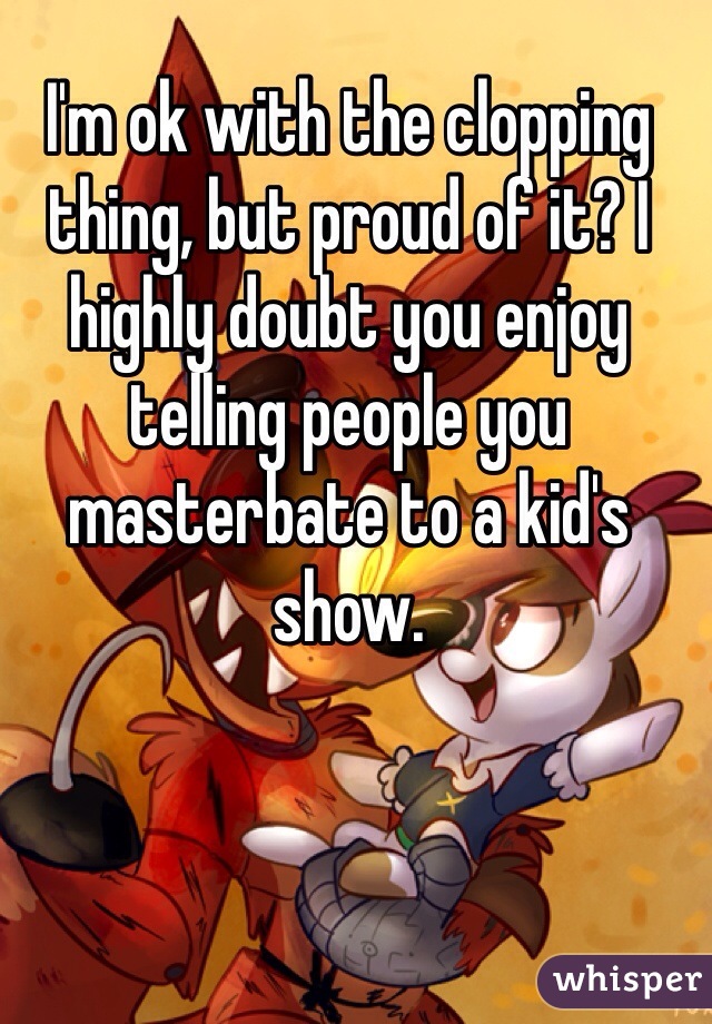 I'm ok with the clopping thing, but proud of it? I highly doubt you enjoy telling people you masterbate to a kid's show.