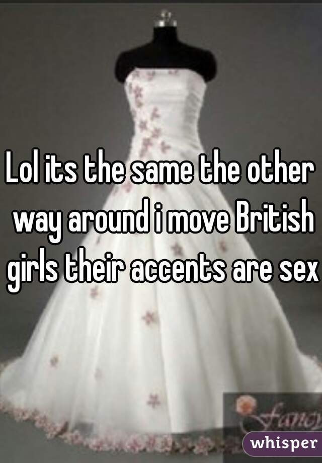 Lol its the same the other way around i move British girls their accents are sexy