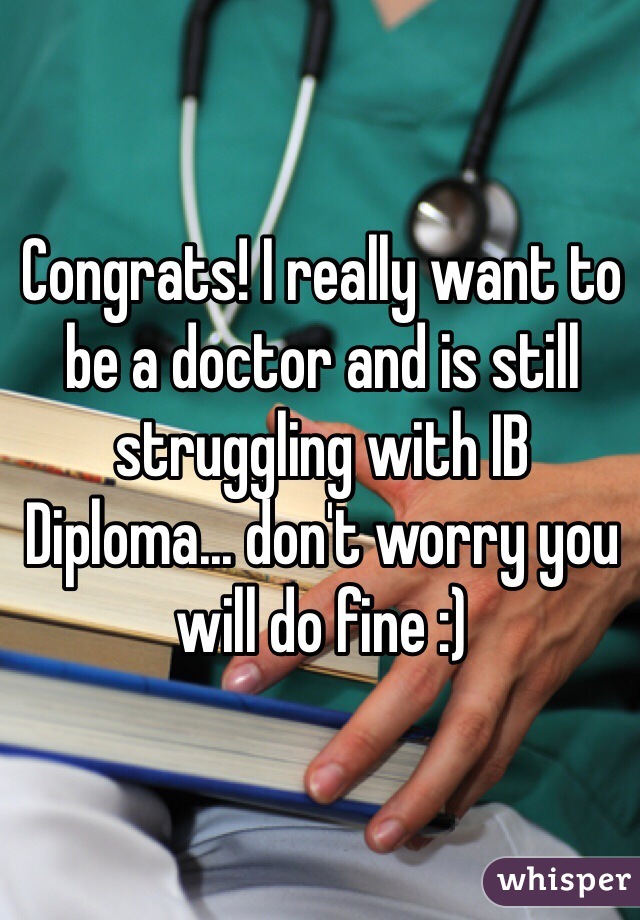 Congrats! I really want to be a doctor and is still struggling with IB Diploma... don't worry you will do fine :)