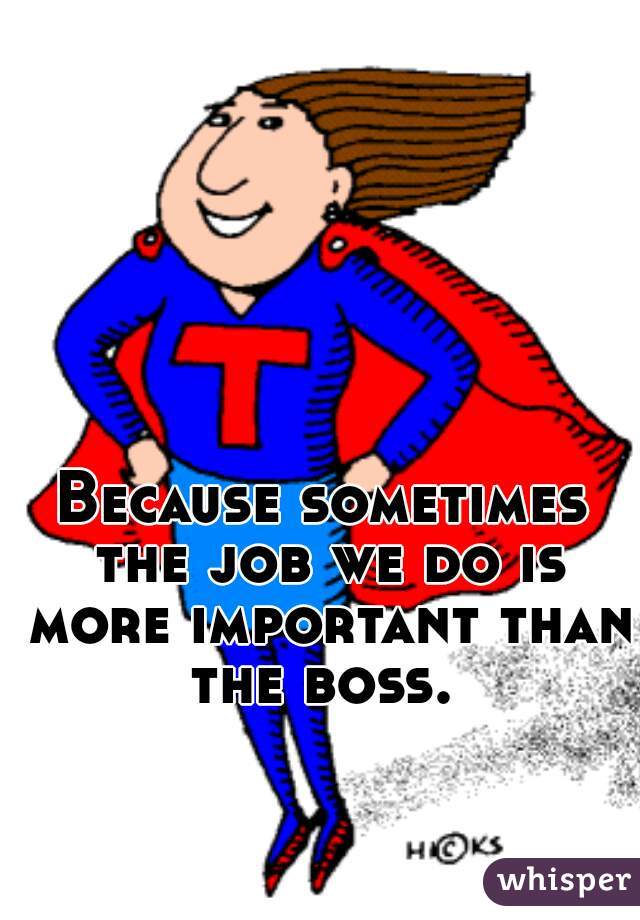 Because sometimes the job we do is more important than the boss. 
