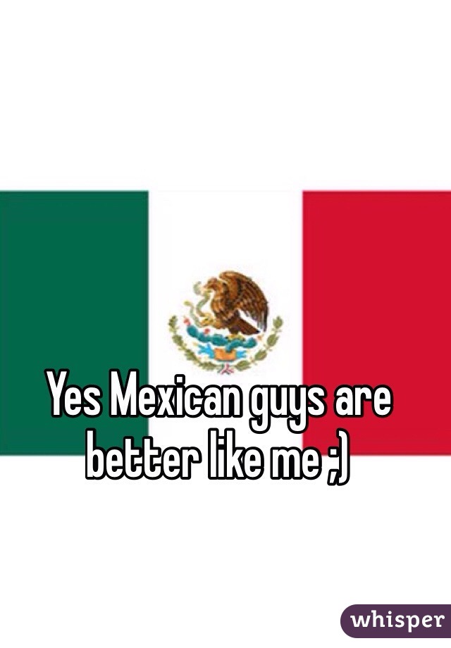 Yes Mexican guys are better like me ;)