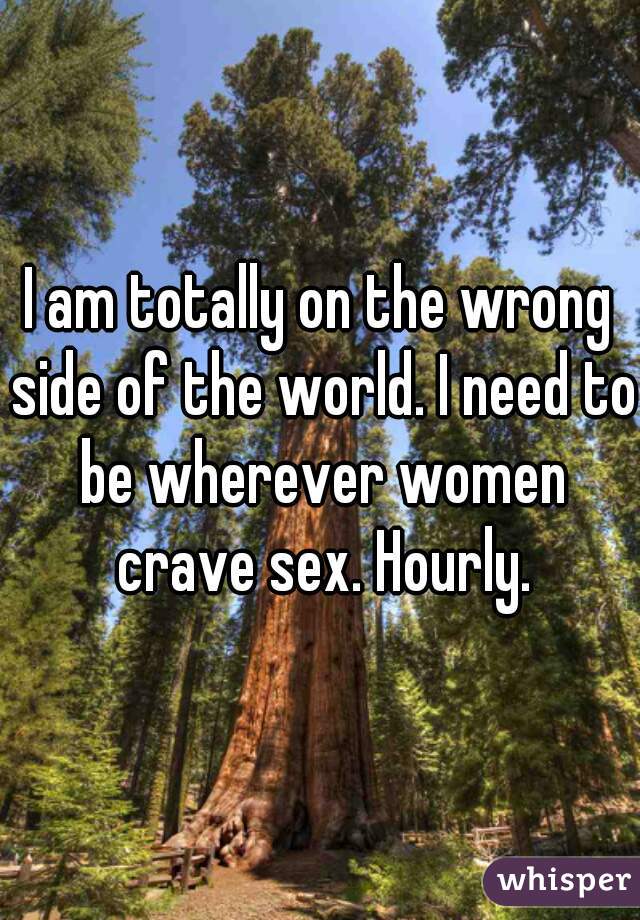 I am totally on the wrong side of the world. I need to be wherever women crave sex. Hourly.