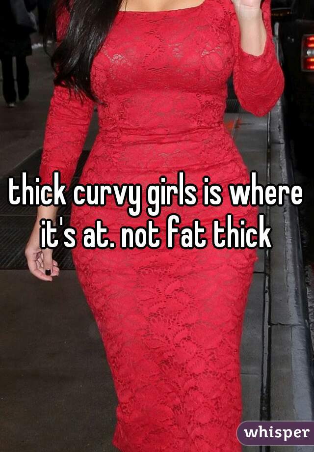 thick curvy girls is where it's at. not fat thick 
