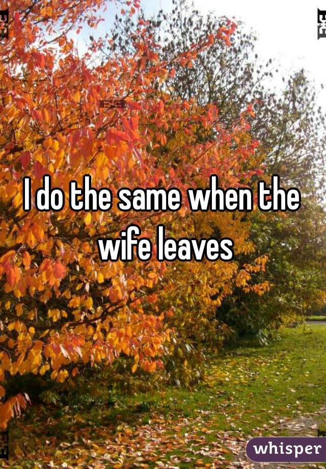 I do the same when the wife leaves