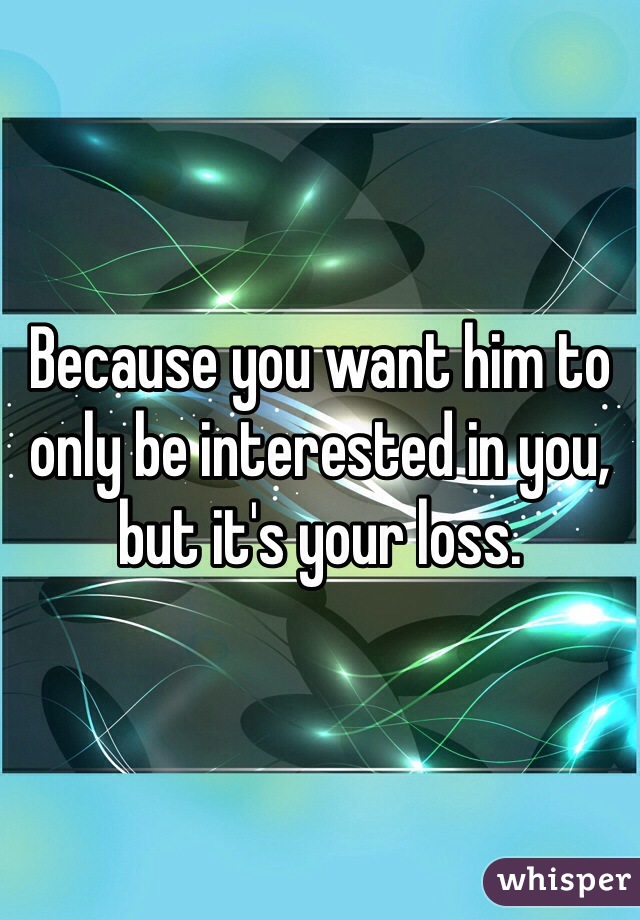 Because you want him to only be interested in you, but it's your loss.