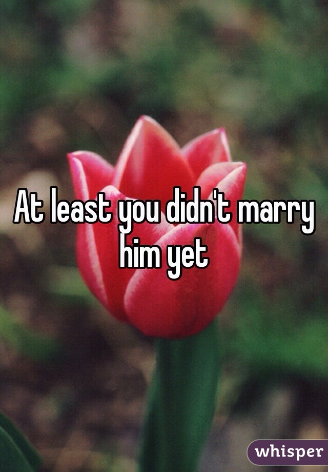 At least you didn't marry him yet