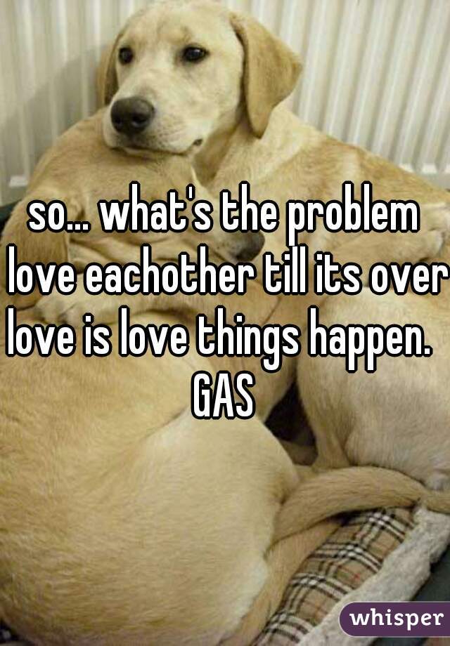 so... what's the problem love eachother till its over 
love is love things happen. 
GAS