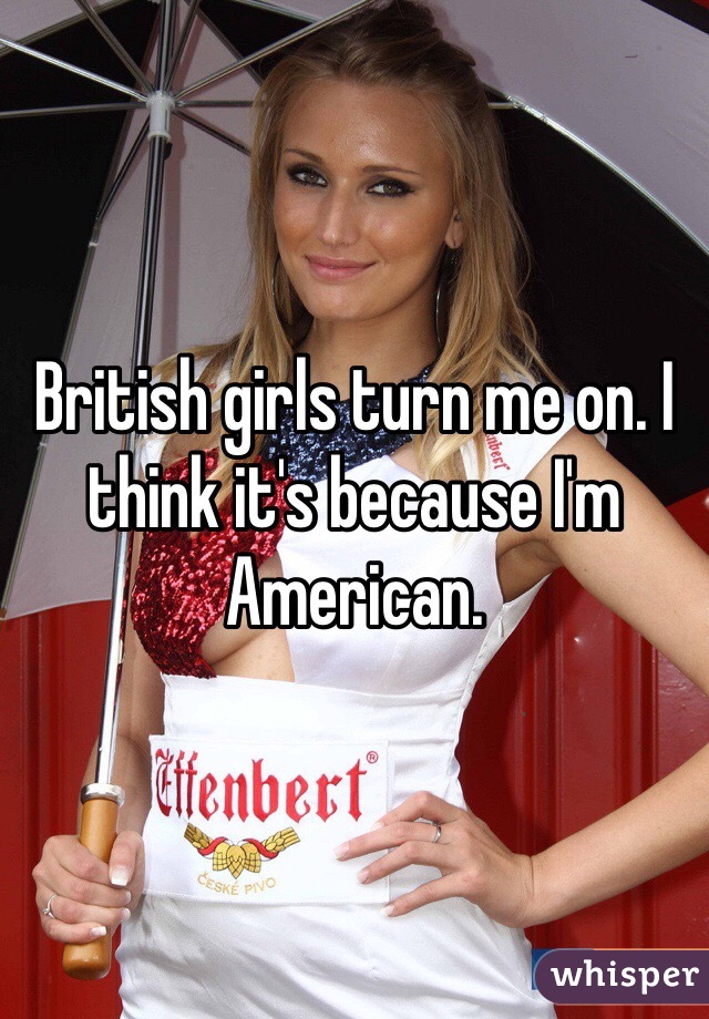 British girls turn me on. I think it's because I'm American. 