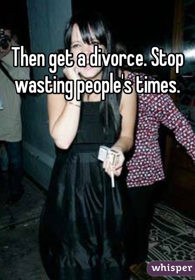 Then get a divorce. Stop wasting people's times.