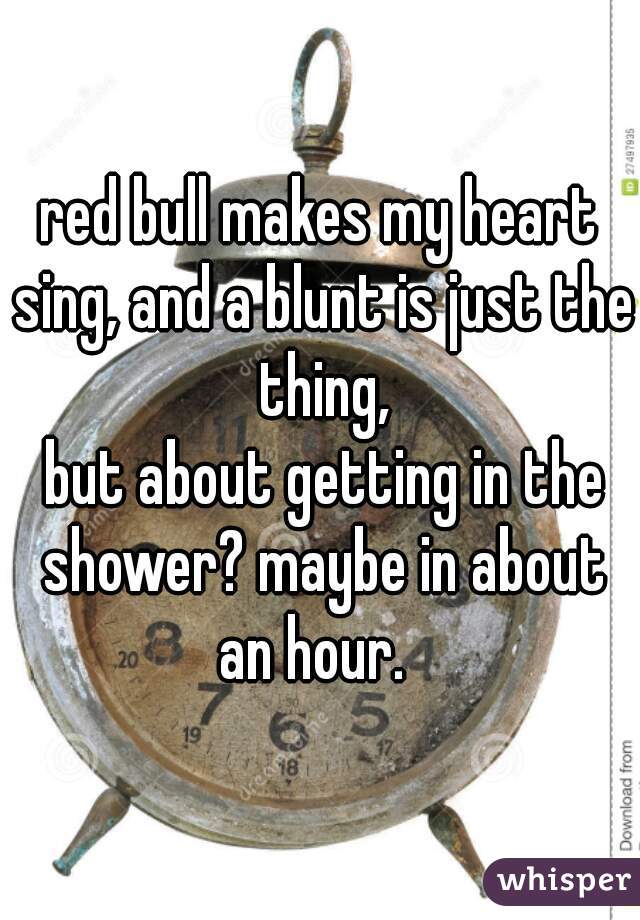 red bull makes my heart sing, and a blunt is just the thing,





 but about getting in the shower? maybe in about an hour.  
