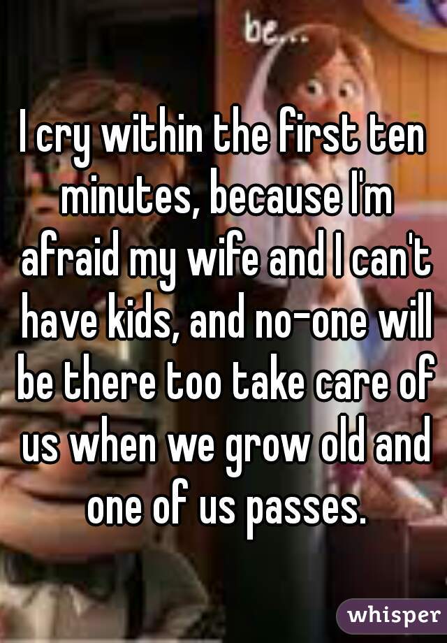 I cry within the first ten minutes, because I'm afraid my wife and I can't have kids, and no-one will be there too take care of us when we grow old and one of us passes.