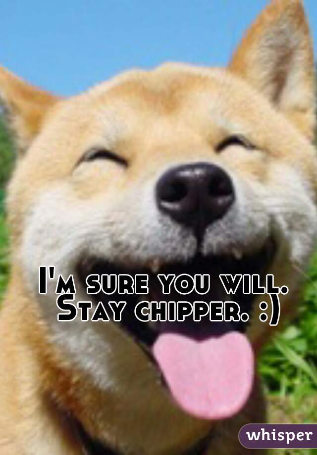 I'm sure you will. Stay chipper. :)