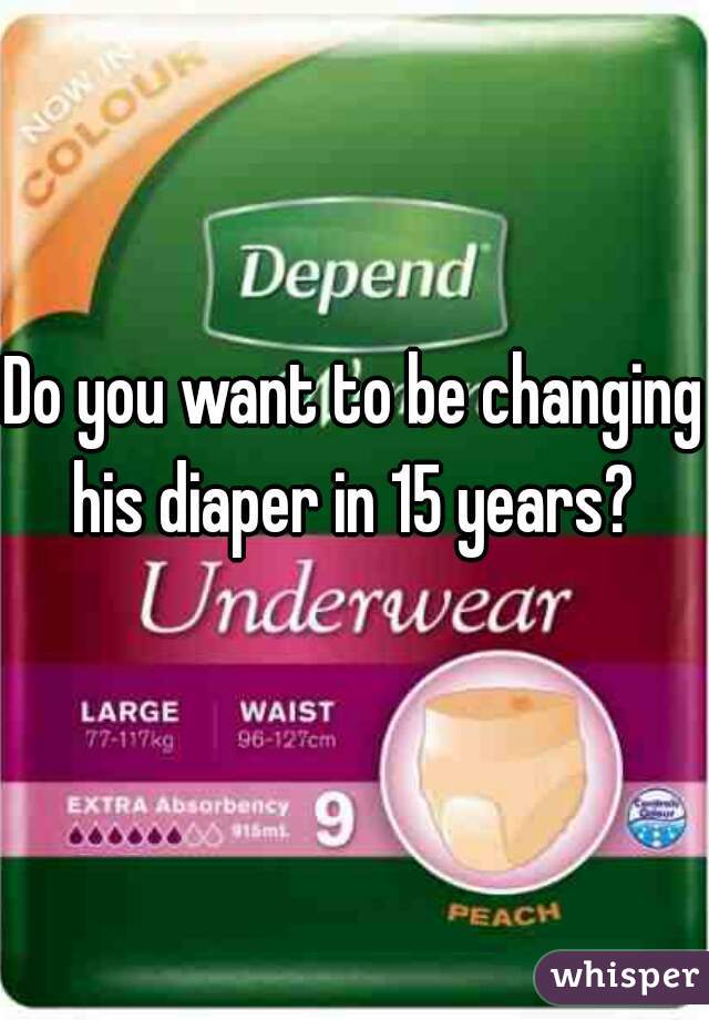 Do you want to be changing his diaper in 15 years? 
