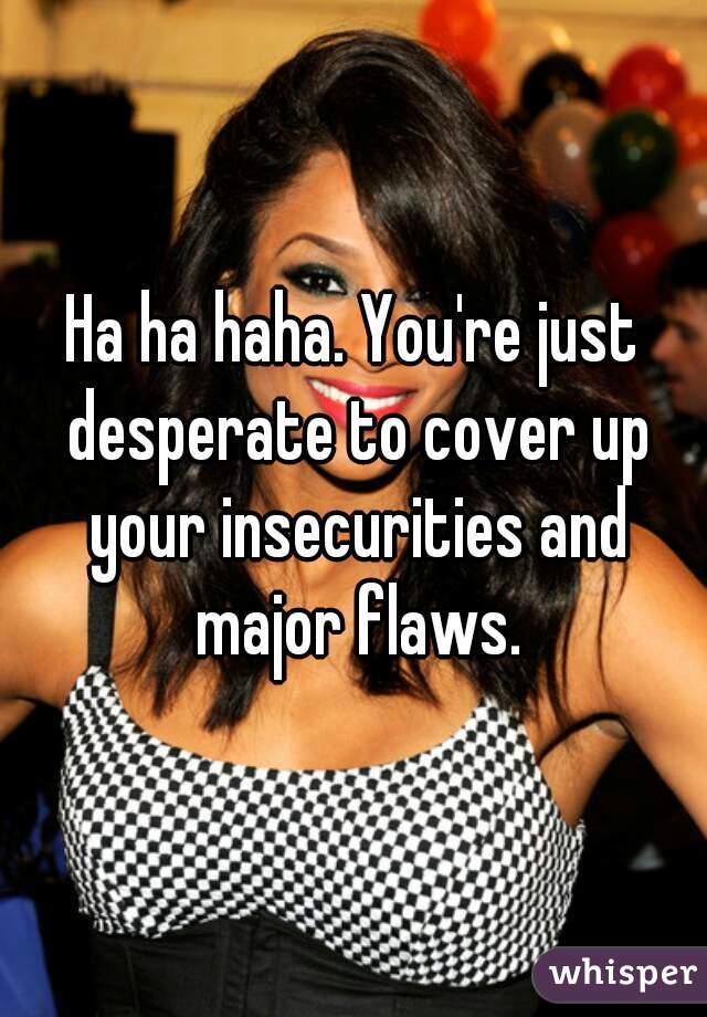 Ha ha haha. You're just desperate to cover up your insecurities and major flaws.