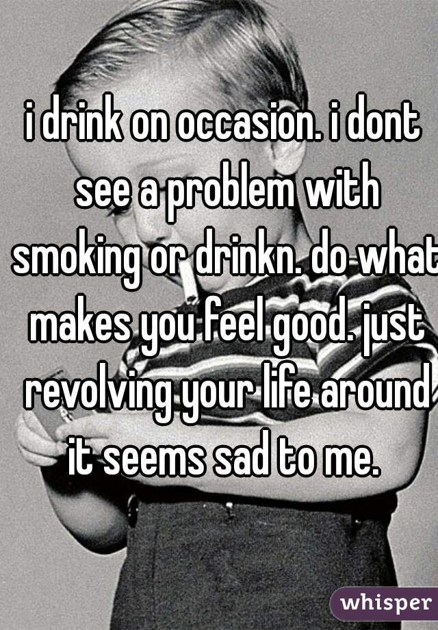 i drink on occasion. i dont see a problem with smoking or drinkn. do what makes you feel good. just revolving your life around it seems sad to me. 