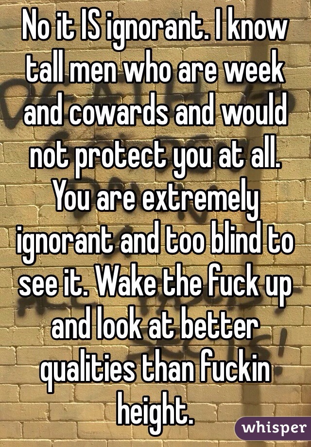 No it IS ignorant. I know tall men who are week and cowards and would not protect you at all. 
You are extremely ignorant and too blind to see it. Wake the fuck up and look at better qualities than fuckin height. 