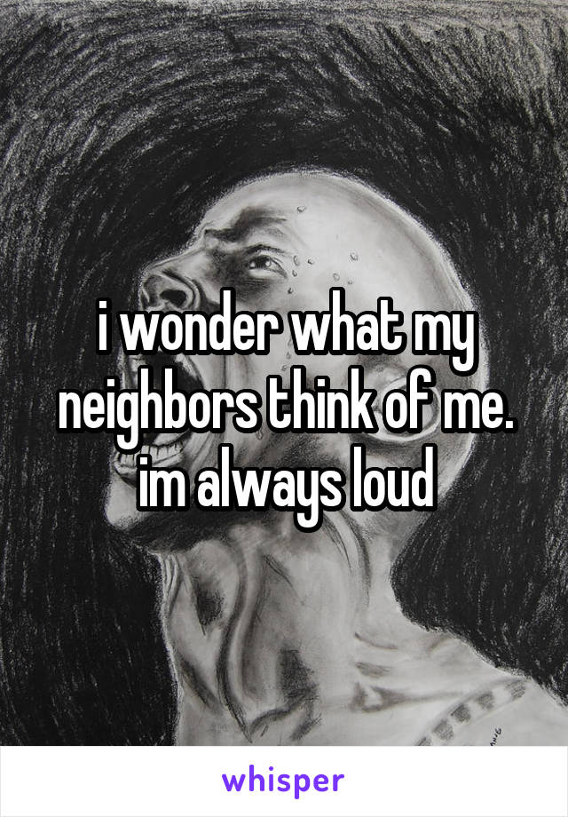 i wonder what my neighbors think of me. im always loud