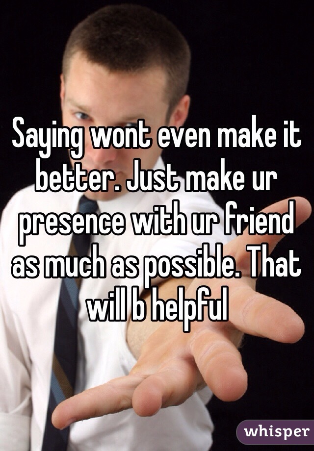 Saying wont even make it better. Just make ur presence with ur friend as much as possible. That will b helpful