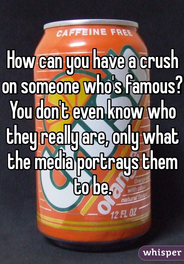 How can you have a crush on someone who's famous? You don't even know who they really are, only what the media portrays them to be.