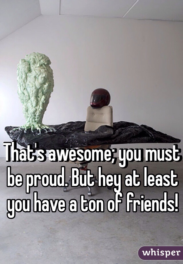 That's awesome; you must be proud. But hey at least you have a ton of friends!