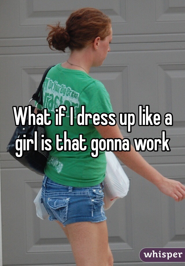 What if I dress up like a girl is that gonna work 
