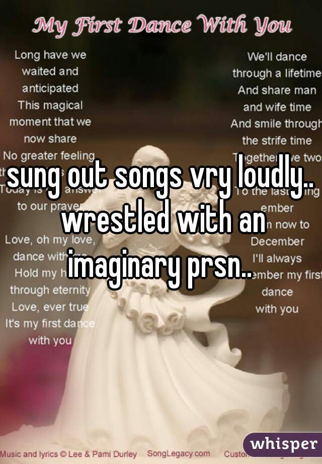 sung out songs vry loudly.. wrestled with an imaginary prsn.. 