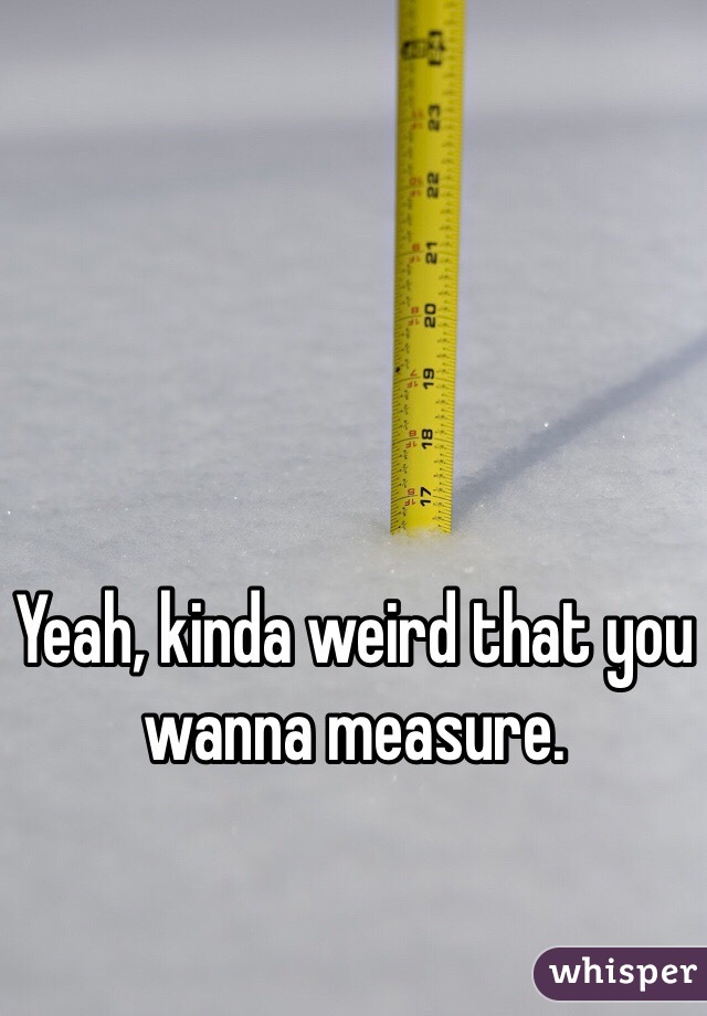 Yeah, kinda weird that you wanna measure. 