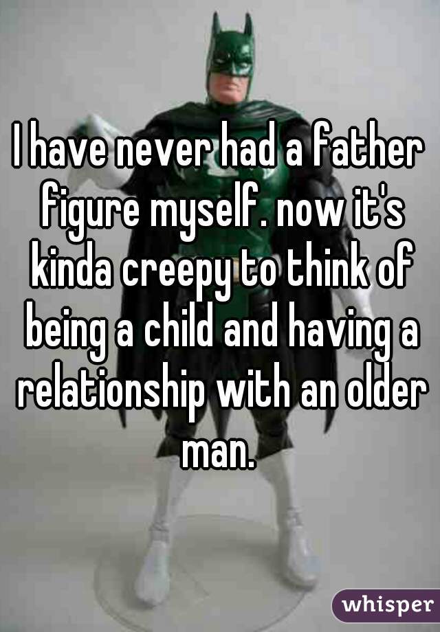 I have never had a father figure myself. now it's kinda creepy to think of being a child and having a relationship with an older man. 