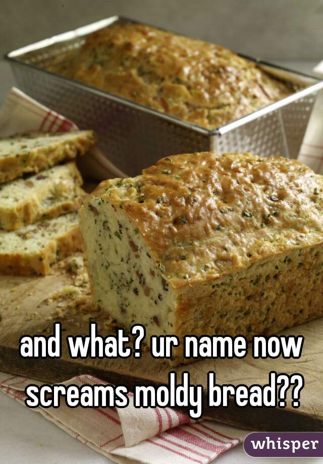 and what? ur name now screams moldy bread??