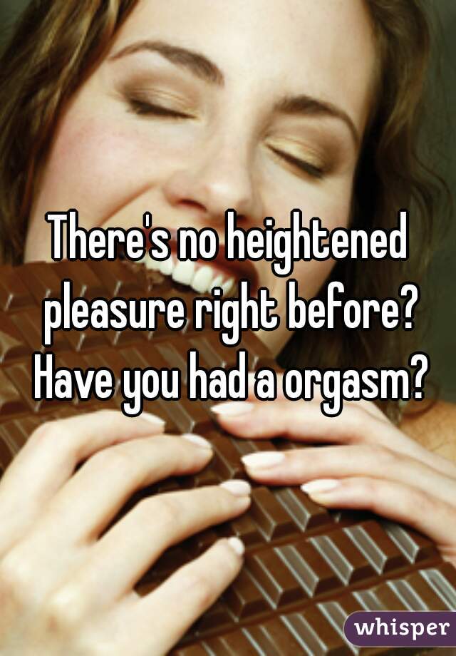 There's no heightened pleasure right before? Have you had a orgasm?