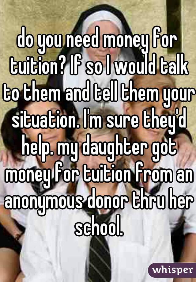 do you need money for tuition? If so I would talk to them and tell them your situation. I'm sure they'd help. my daughter got money for tuition from an anonymous donor thru her school.