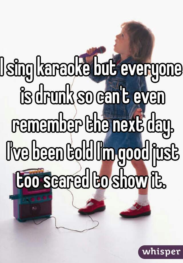 I sing karaoke but everyone is drunk so can't even remember the next day. I've been told I'm good just too scared to show it. 