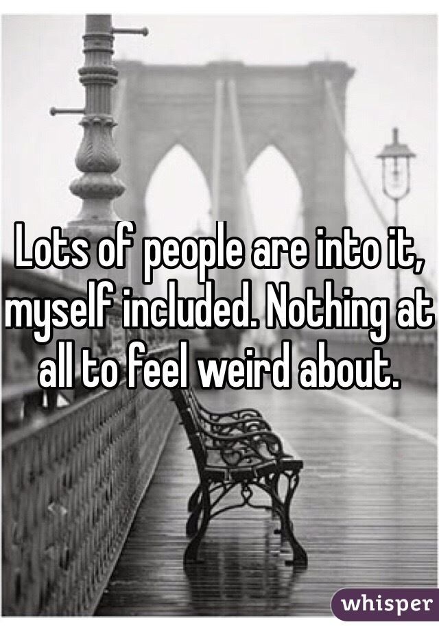 Lots of people are into it, myself included. Nothing at all to feel weird about.
