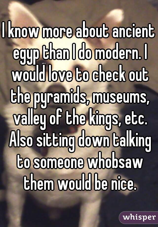 I know more about ancient egyp than I do modern. I would love to check out the pyramids, museums, valley of the kings, etc. Also sitting down talking to someone whobsaw them would be nice.