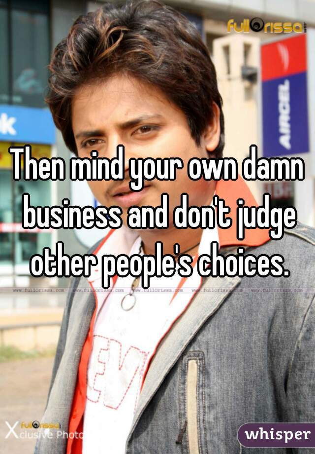 Then mind your own damn business and don't judge other people's choices.