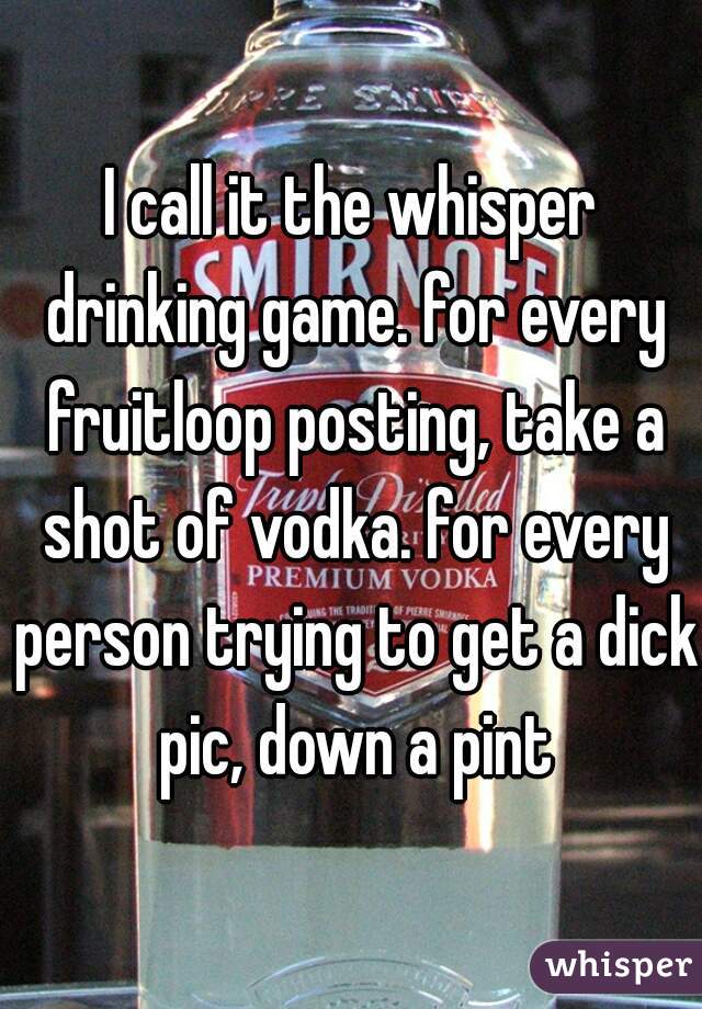 I call it the whisper drinking game. for every fruitloop posting, take a shot of vodka. for every person trying to get a dick pic, down a pint