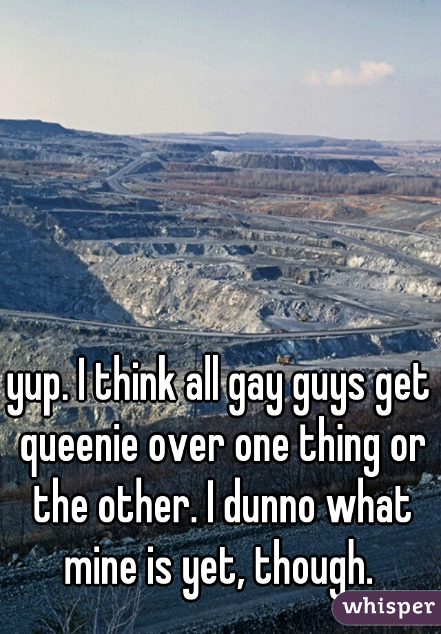 yup. I think all gay guys get queenie over one thing or the other. I dunno what mine is yet, though. 