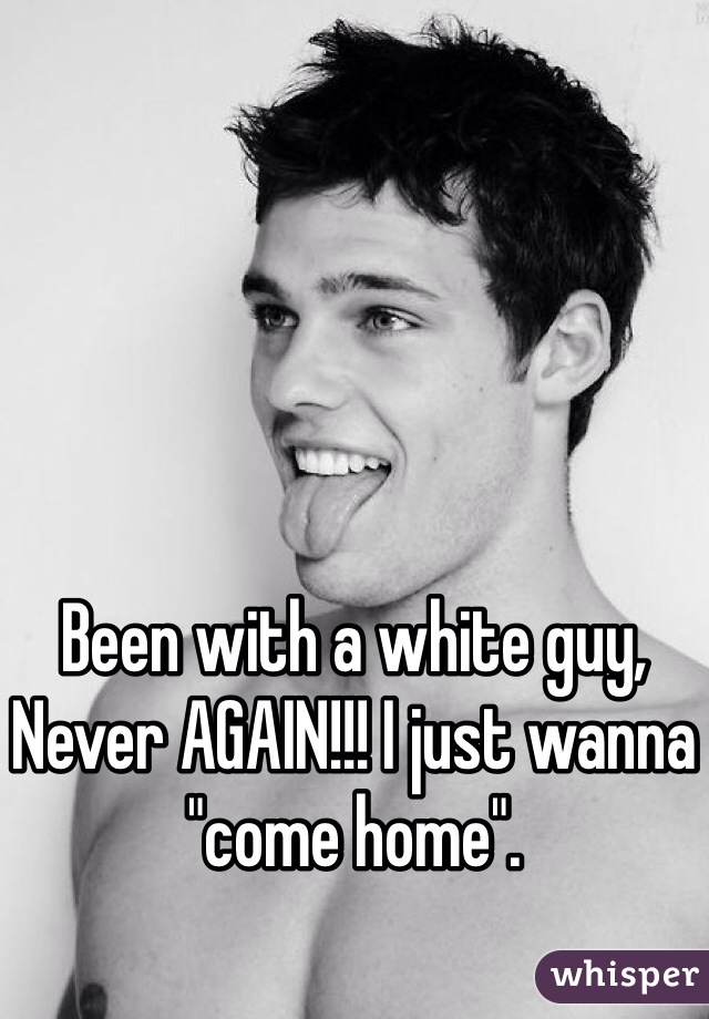 Been with a white guy, Never AGAIN!!! I just wanna "come home".