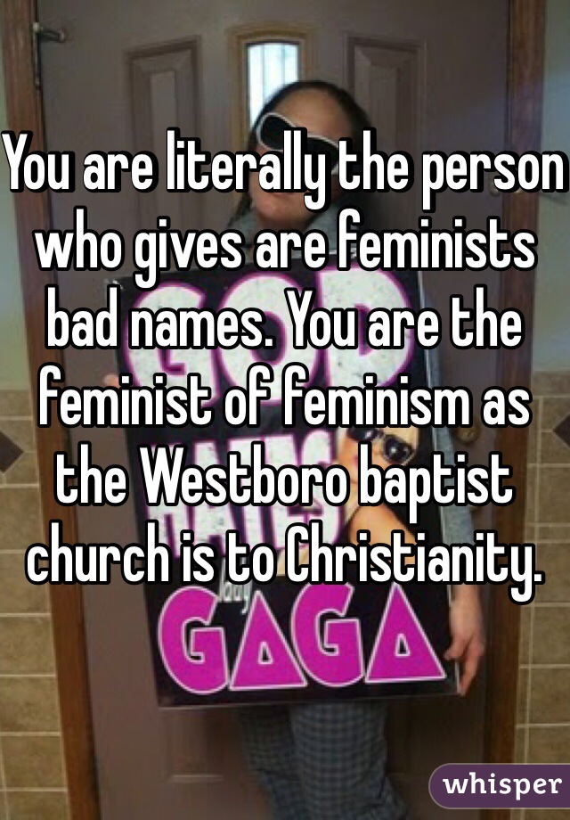 You are literally the person who gives are feminists bad names. You are the feminist of feminism as the Westboro baptist church is to Christianity. 
