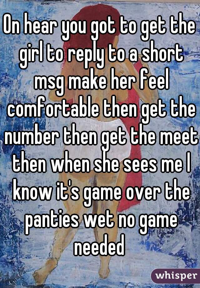 On hear you got to get the girl to reply to a short msg make her feel comfortable then get the number then get the meet then when she sees me I know it's game over the panties wet no game needed 