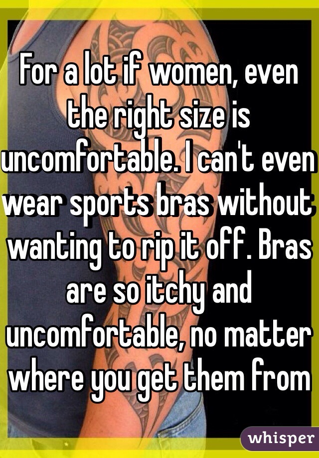 For a lot if women, even the right size is uncomfortable. I can't even wear sports bras without wanting to rip it off. Bras are so itchy and uncomfortable, no matter where you get them from