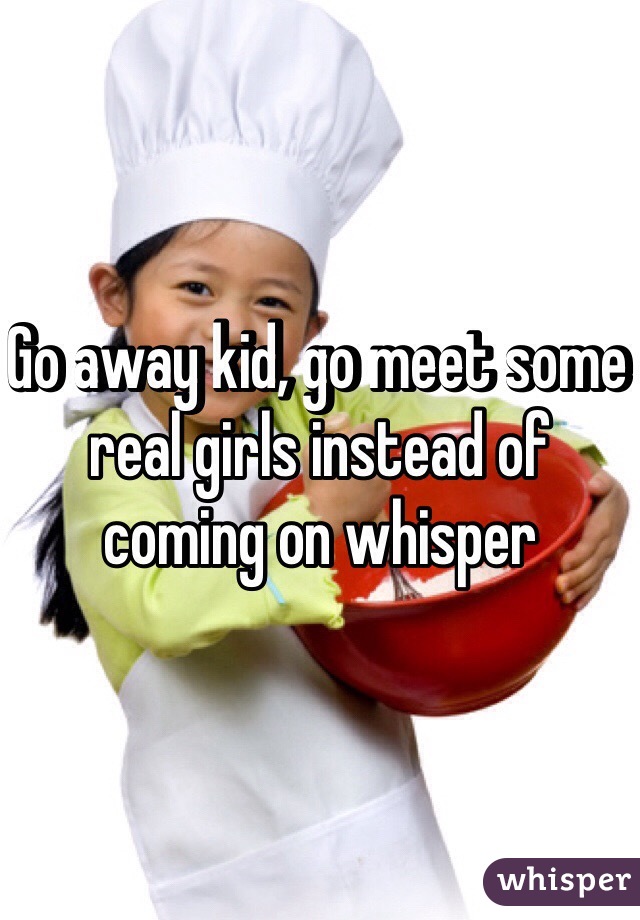 Go away kid, go meet some real girls instead of coming on whisper