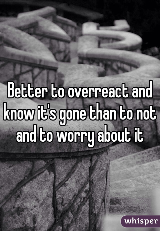 Better to overreact and know it's gone than to not and to worry about it
