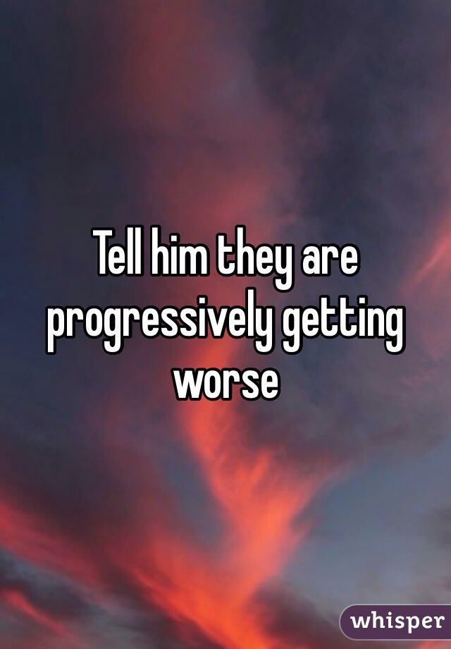Tell him they are progressively getting worse 