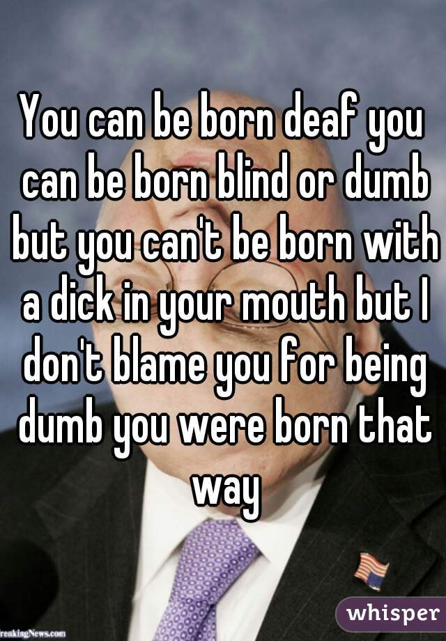 You can be born deaf you can be born blind or dumb but you can't be born with a dick in your mouth but I don't blame you for being dumb you were born that way