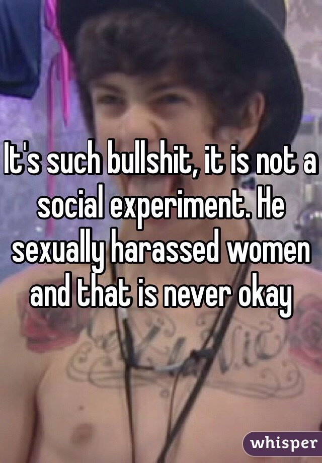 It's such bullshit, it is not a social experiment. He sexually harassed women and that is never okay