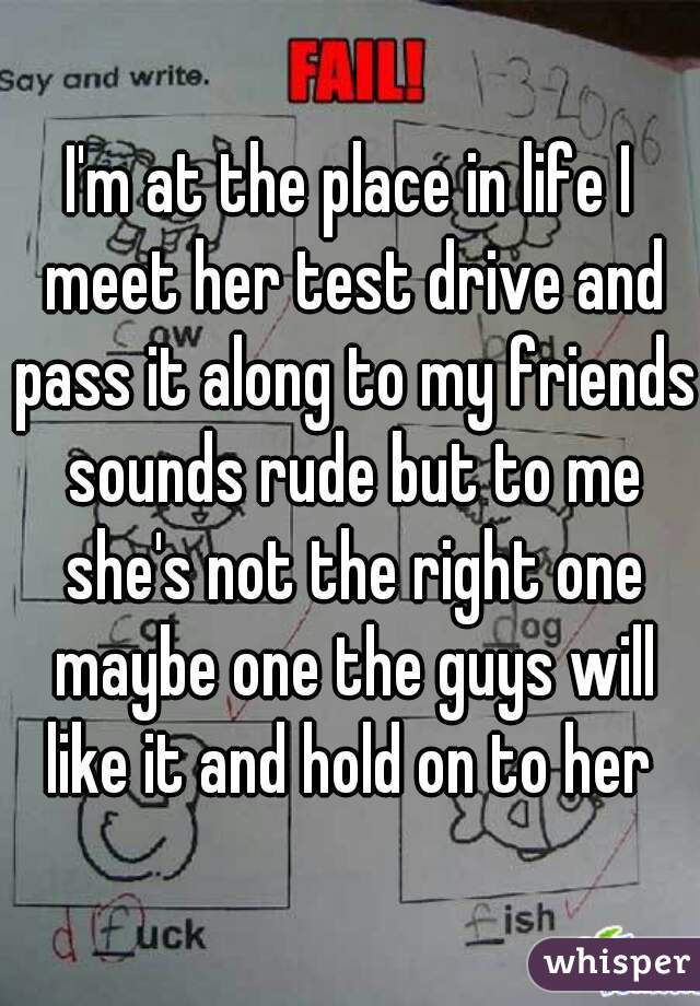 I'm at the place in life I meet her test drive and pass it along to my friends sounds rude but to me she's not the right one maybe one the guys will like it and hold on to her 